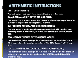 ARITHMETIC INSTRUCTIONS
 DEC – DEC Destination
This instruction subtracts 1 from the destination word or byte.
 DAA (DECIMAL ADJUST AFTER BCD ADDITION)
This instruction is used to make sure the result of adding two packed BCD
numbers is adjusted to be a legal BCD number .
 DAS (DECIMAL ADJUST AFTER BCD SUBTRACTION)
This instruction is used after subtracting one packed BCD number from
another packed BCD number, to make sure the result is correct packed
BCD.
 CBW (CONVERT SIGNED BYTE TO SIGNED WORD)
This instruction copies the sign bit of the byte in AL to all the bits in AH.
AH is then said to be the sign extension of AL. CBW does not affect any
flag.
 CWD (CONVERT SIGNED WORD TO SIGNED DOUBLE WORD)
This instruction copies the sign bit of a word in AX to all the bits of the DX
register. In other words, it extends the sign of AX into all of DX. CWD
affects no flags.
 