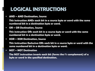 LOGICAL INSTRUCTIONS
 AND – AND Destination, Source
This instruction ANDs each bit in a source byte or word with the same
numbered bit in a destination byte or word.
 OR – OR Destination, Source
This instruction ORs each bit in a source byte or word with the same
numbered bit in a destination byte or word.
 XOR – XOR Destination, Source
This instruction Exclusive-ORs each bit in a source byte or word with the
same numbered bit in a destination byte or word.
 NOT – NOT Destination
The NOT instruction inverts each bit (forms the 1’s complement) of a
byte or word in the specified destination.
 