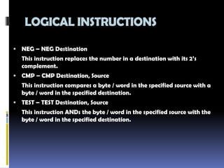 LOGICAL INSTRUCTIONS
 NEG – NEG Destination
This instruction replaces the number in a destination with its 2’s
complement.
 CMP – CMP Destination, Source
This instruction compares a byte / word in the specified source with a
byte / word in the specified destination.
 TEST – TEST Destination, Source
This instruction ANDs the byte / word in the specified source with the
byte / word in the specified destination.
 