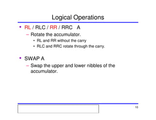 Msc. Ivan A. Escobar BroitmanMsc. Ivan A. Escobar BroitmanMsc. Ivan A. Escobar BroitmanMsc. Ivan A. Escobar BroitmanMicroprocessors 1 10
Logical Operations
• RL / RLC / RR / RRC A
– Rotate the accumulator.
• RL and RR without the carry
• RLC and RRC rotate through the carry.
• SWAP A
– Swap the upper and lower nibbles of the
accumulator.
 