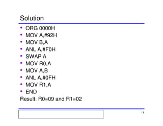 Msc. Ivan A. Escobar BroitmanMsc. Ivan A. Escobar BroitmanMsc. Ivan A. Escobar BroitmanMsc. Ivan A. Escobar BroitmanMicroprocessors 1 14
Solution
• ORG 0000H
• MOV A,#92H
• MOV B,A
• ANL A,#F0H
• SWAP A
• MOV R0,A
• MOV A,B
• ANL A,#0FH
• MOV R1,A
• END
Result: R0=09 and R1=02
 