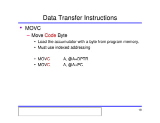 Msc. Ivan A. Escobar BroitmanMsc. Ivan A. Escobar BroitmanMsc. Ivan A. Escobar BroitmanMsc. Ivan A. Escobar BroitmanMicroprocessors 1 19
Data Transfer Instructions
• MOVC
– Move Code Byte
• Load the accumulator with a byte from program memory.
• Must use indexed addressing
• MOVC A, @A+DPTR
• MOVC A, @A+PC
 