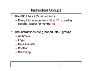 Msc. Ivan A. Escobar BroitmanMsc. Ivan A. Escobar BroitmanMsc. Ivan A. Escobar BroitmanMsc. Ivan A. Escobar BroitmanMicroprocessors 1 2
Instruction Groups
• The 8051 has 255 instructions
– Every 8-bit number from 00 to FF is used as
opcode except for number A5.
• The instructions are grouped into 5 groups
– Arithmetic
– Logic
– Data Transfer
– Boolean
– Branching
 