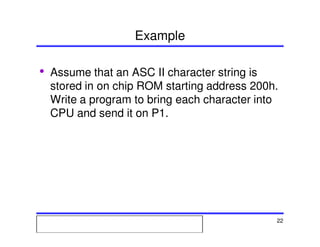 Msc. Ivan A. Escobar BroitmanMsc. Ivan A. Escobar BroitmanMsc. Ivan A. Escobar BroitmanMsc. Ivan A. Escobar BroitmanMicroprocessors 1 22
Example
• Assume that an ASC II character string is
stored in on chip ROM starting address 200h.
Write a program to bring each character into
CPU and send it on P1.
 