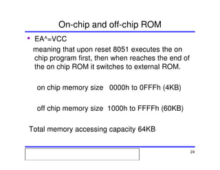 Msc. Ivan A. Escobar BroitmanMsc. Ivan A. Escobar BroitmanMsc. Ivan A. Escobar BroitmanMsc. Ivan A. Escobar BroitmanMicroprocessors 1 24
On-chip and off-chip ROM
• EA^=VCC
meaning that upon reset 8051 executes the on
chip program first, then when reaches the end of
the on chip ROM it switches to external ROM.
on chip memory size 0000h to 0FFFh (4KB)
off chip memory size 1000h to FFFFh (60KB)
Total memory accessing capacity 64KB
 