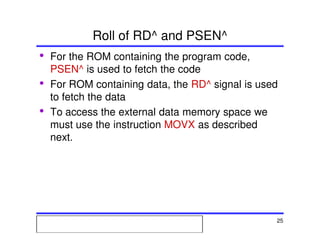 Msc. Ivan A. Escobar BroitmanMsc. Ivan A. Escobar BroitmanMsc. Ivan A. Escobar BroitmanMsc. Ivan A. Escobar BroitmanMicroprocessors 1 25
Roll of RD^ and PSEN^
• For the ROM containing the program code,
PSEN^ is used to fetch the code
• For ROM containing data, the RD^ signal is used
to fetch the data
• To access the external data memory space we
must use the instruction MOVX as described
next.
 