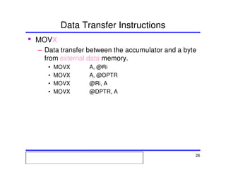 Msc. Ivan A. Escobar BroitmanMsc. Ivan A. Escobar BroitmanMsc. Ivan A. Escobar BroitmanMsc. Ivan A. Escobar BroitmanMicroprocessors 1 26
Data Transfer Instructions
• MOVX
– Data transfer between the accumulator and a byte
from external data memory.
• MOVX A, @Ri
• MOVX A, @DPTR
• MOVX @Ri, A
• MOVX @DPTR, A
 