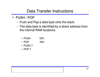 Msc. Ivan A. Escobar BroitmanMsc. Ivan A. Escobar BroitmanMsc. Ivan A. Escobar BroitmanMsc. Ivan A. Escobar BroitmanMicroprocessors 1 27
Data Transfer Instructions
• PUSH / POP
– Push and Pop a data byte onto the stack.
– The data byte is identified by a direct address from
the internal RAM locations.
• PUSH DPL
• POP 40H
• PUSH 7
• POP 7
 