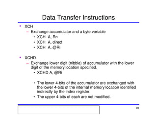Msc. Ivan A. Escobar BroitmanMsc. Ivan A. Escobar BroitmanMsc. Ivan A. Escobar BroitmanMsc. Ivan A. Escobar BroitmanMicroprocessors 1 28
Data Transfer Instructions
• XCH
– Exchange accumulator and a byte variable
• XCH A, Rn
• XCH A, direct
• XCH A, @Ri
• XCHD
– Exchange lower digit (nibble) of accumulator with the lower
digit of the memory location specified.
• XCHD A, @Ri
• The lower 4-bits of the accumulator are exchanged with
the lower 4-bits of the internal memory location identified
indirectly by the index register.
• The upper 4-bits of each are not modified.
 