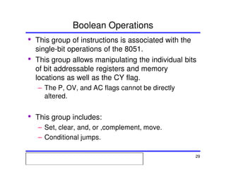 Msc. Ivan A. Escobar BroitmanMsc. Ivan A. Escobar BroitmanMsc. Ivan A. Escobar BroitmanMsc. Ivan A. Escobar BroitmanMicroprocessors 1 29
Boolean Operations
• This group of instructions is associated with the
single-bit operations of the 8051.
• This group allows manipulating the individual bits
of bit addressable registers and memory
locations as well as the CY flag.
– The P, OV, and AC flags cannot be directly
altered.
• This group includes:
– Set, clear, and, or ,complement, move.
– Conditional jumps.
 