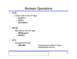 Msc. Ivan A. Escobar BroitmanMsc. Ivan A. Escobar BroitmanMsc. Ivan A. Escobar BroitmanMsc. Ivan A. Escobar BroitmanMicroprocessors 1 30
Boolean Operations
• CLR
– Clear a bit or the CY flag.
• CLR P1.1
• CLR C
• CLR ACC.2
• SETB
– Set a bit or the CY flag.
• SETB psw.2
• SETB C
• CPL
– Complement a bit.
• CPL 06H ; Complement bit 06H of the bit
addressable memory
 