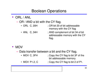 Msc. Ivan A. Escobar BroitmanMsc. Ivan A. Escobar BroitmanMsc. Ivan A. Escobar BroitmanMsc. Ivan A. Escobar BroitmanMicroprocessors 1 32
Boolean Operations
• ORL / ANL
– OR / AND a bit with the CY flag.
• ORL C, 20H ; OR bit 20 of bit addressable
memory with the CY flag
• ANL C, 34H ; AND complement of bit 34 of bit
addressable memory with the CY
flag.
• MOV
– Data transfer between a bit and the CY flag.
• MOV C, 3FH ; Copy the CY flag to bit 3F of the
bit addressable memory.
• MOV P1.2, C ; Copy the CY flag to bit 2 of P1.
 