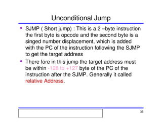 Msc. Ivan A. Escobar BroitmanMsc. Ivan A. Escobar BroitmanMsc. Ivan A. Escobar BroitmanMsc. Ivan A. Escobar BroitmanMicroprocessors 1 35
Unconditional Jump
• SJMP ( Short jump) : This is a 2 –byte instruction
the first byte is opcode and the second byte is a
singed number displacement, which is added
with the PC of the instruction following the SJMP
to get the target address
• There fore in this jump the target address must
be within -128 to +127 byte of the PC of the
instruction after the SJMP. Generally it called
relative Address.
 