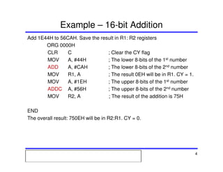 Msc. Ivan A. Escobar BroitmanMsc. Ivan A. Escobar BroitmanMsc. Ivan A. Escobar BroitmanMsc. Ivan A. Escobar BroitmanMicroprocessors 1 4
Example – 16-bit Addition
Add 1E44H to 56CAH. Save the result in R1: R2 registers
ORG 0000H
CLR C ; Clear the CY flag
MOV A, #44H ; The lower 8-bits of the 1st number
ADD A, #CAH ; The lower 8-bits of the 2nd number
MOV R1, A ; The result 0EH will be in R1. CY = 1.
MOV A, #1EH ; The upper 8-bits of the 1st number
ADDC A, #56H ; The upper 8-bits of the 2nd number
MOV R2, A ; The result of the addition is 75H
END
The overall result: 750EH will be in R2:R1. CY = 0.
 