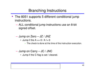 Msc. Ivan A. Escobar BroitmanMsc. Ivan A. Escobar BroitmanMsc. Ivan A. Escobar BroitmanMsc. Ivan A. Escobar BroitmanMicroprocessors 1 40
Branching Instructions
• The 8051 supports 5 different conditional jump
instructions.
– ALL conditional jump instructions use an 8-bit
signed offset.
– Jump on Zero – JZ / JNZ
• Jump if the A == 0 / A != 0
– The check is done at the time of the instruction execution.
– Jump on Carry – JC / JNC
• Jump if the C flag is set / cleared.
 