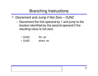 Msc. Ivan A. Escobar BroitmanMsc. Ivan A. Escobar BroitmanMsc. Ivan A. Escobar BroitmanMsc. Ivan A. Escobar BroitmanMicroprocessors 1 45
Branching Instructions
• Decrement and Jump if Not Zero – DJNZ
– Decrement the first operand by 1 and jump to the
location identified by the second operand if the
resulting value is not zero.
• DJNZ Rn, rel
• DJNZ direct, rel
 