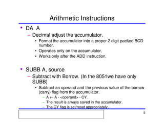 Msc. Ivan A. Escobar BroitmanMsc. Ivan A. Escobar BroitmanMsc. Ivan A. Escobar BroitmanMsc. Ivan A. Escobar BroitmanMicroprocessors 1 5
Arithmetic Instructions
• DA A
– Decimal adjust the accumulator.
• Format the accumulator into a proper 2 digit packed BCD
number.
• Operates only on the accumulator.
• Works only after the ADD instruction.
• SUBB A, source
– Subtract with Borrow. (In the 8051we have only
SUBB)
• Subtract an operand and the previous value of the borrow
(carry) flag from the accumulator.
– A ← A - <operand> - CY.
– The result is always saved in the accumulator.
– The CY flag is set/reset appropriately.
 