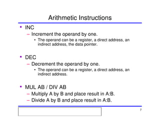 Msc. Ivan A. Escobar BroitmanMsc. Ivan A. Escobar BroitmanMsc. Ivan A. Escobar BroitmanMsc. Ivan A. Escobar BroitmanMicroprocessors 1 7
Arithmetic Instructions
• INC
– Increment the operand by one.
• The operand can be a register, a direct address, an
indirect address, the data pointer.
• DEC
– Decrement the operand by one.
• The operand can be a register, a direct address, an
indirect address.
• MUL AB / DIV AB
– Multiply A by B and place result in A:B.
– Divide A by B and place result in A:B.
 