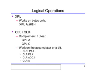 Msc. Ivan A. Escobar BroitmanMsc. Ivan A. Escobar BroitmanMsc. Ivan A. Escobar BroitmanMsc. Ivan A. Escobar BroitmanMicroprocessors 1 9
Logical Operations
• XRL
– Works on bytes only.
XRL A,#09H
• CPL / CLR
– Complement / Clear.
CPL A
CPL C
– Work on the accumulator or a bit.
• CLR P1.2
• CLR P2.4
• CLR ACC.7
• CLR A
 