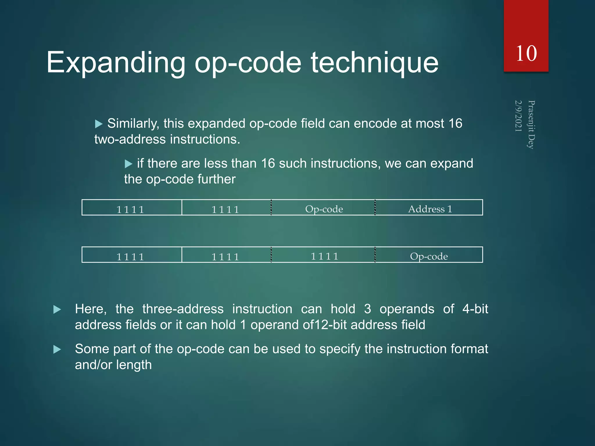 Expanding op-code technique
1 1 1 1 1 1 1 1 Op-code Address 1
1 1 1 1 1 1 1 1 1 1 1 1 Op-code
10
 Similarly, this expanded op-code field can encode at most 16
two-address instructions.
 if there are less than 16 such instructions, we can expand
the op-code further
 Here, the three-address instruction can hold 3 operands of 4-bit
address fields or it can hold 1 operand of12-bit address field
 Some part of the op-code can be used to specify the instruction format
and/or length
 