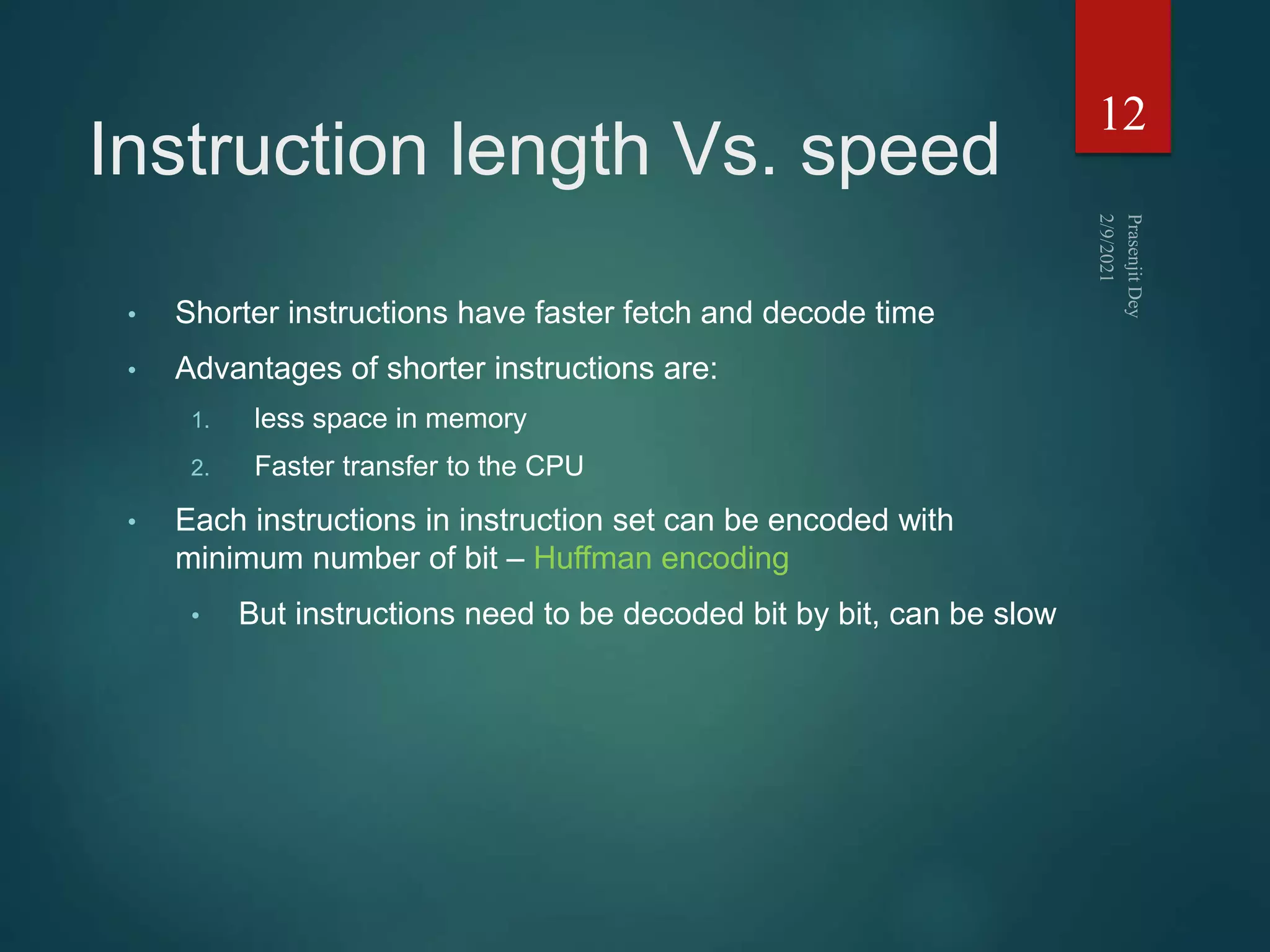Instruction length Vs. speed
• Shorter instructions have faster fetch and decode time
• Advantages of shorter instructions are:
1. less space in memory
2. Faster transfer to the CPU
• Each instructions in instruction set can be encoded with
minimum number of bit – Huffman encoding
• But instructions need to be decoded bit by bit, can be slow
12
 