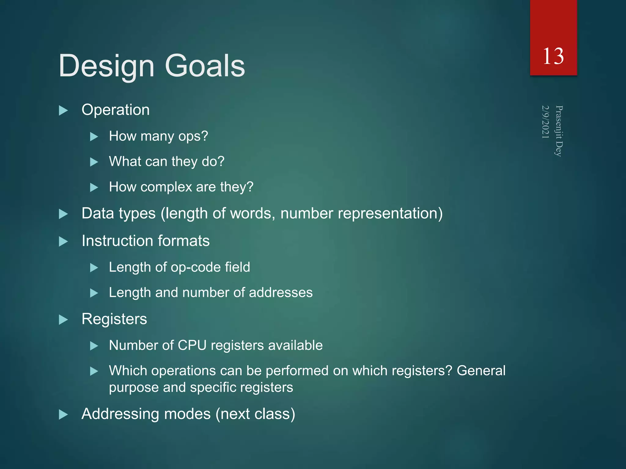 Design Goals
 Operation
 How many ops?
 What can they do?
 How complex are they?
 Data types (length of words, number representation)
 Instruction formats
 Length of op-code field
 Length and number of addresses
 Registers
 Number of CPU registers available
 Which operations can be performed on which registers? General
purpose and specific registers
 Addressing modes (next class)
13
 