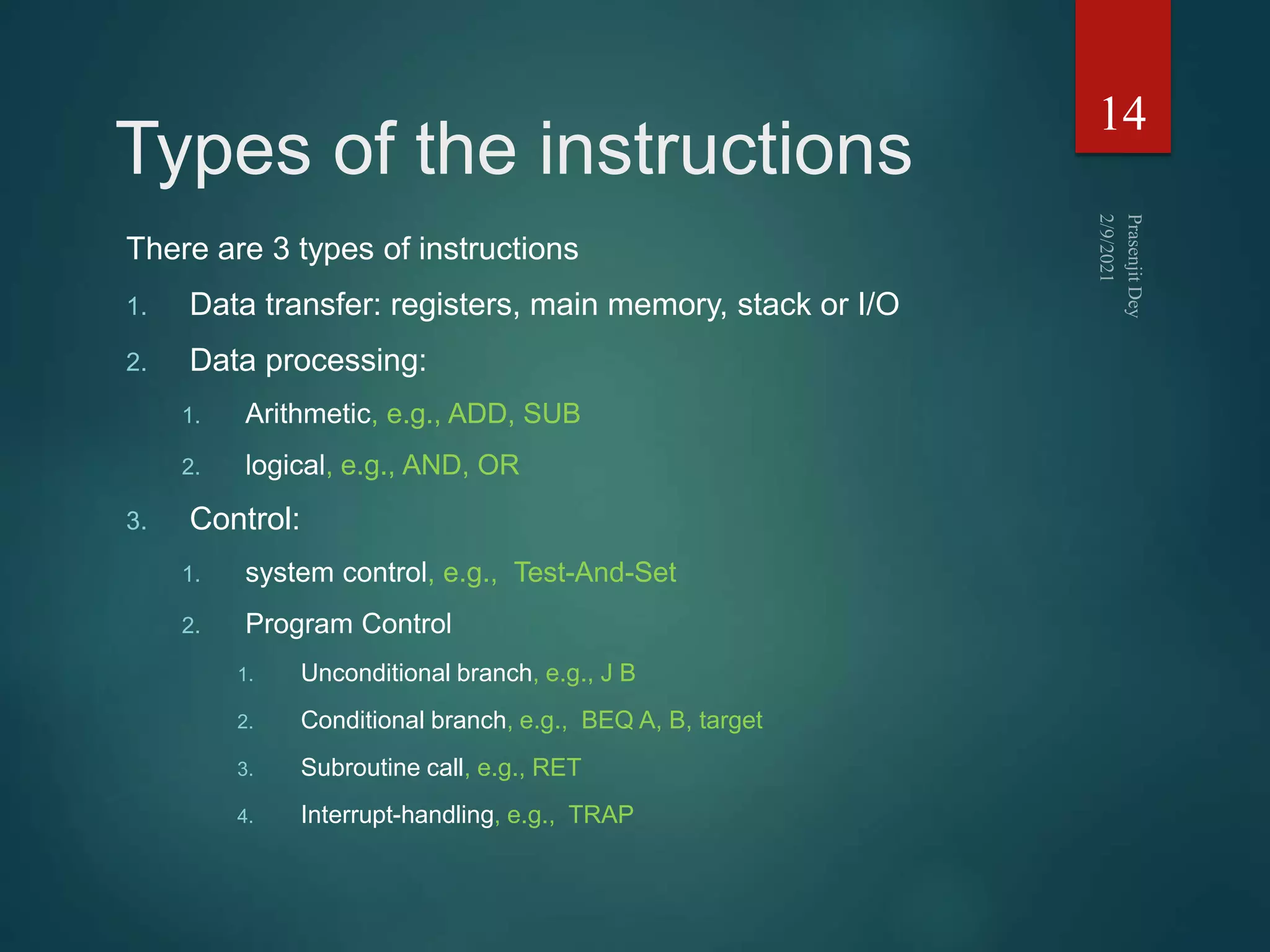 Types of the instructions
There are 3 types of instructions
1. Data transfer: registers, main memory, stack or I/O
2. Data processing:
1. Arithmetic, e.g., ADD, SUB
2. logical, e.g., AND, OR
3. Control:
1. system control, e.g., Test-And-Set
2. Program Control
1. Unconditional branch, e.g., J B
2. Conditional branch, e.g., BEQ A, B, target
3. Subroutine call, e.g., RET
4. Interrupt-handling, e.g., TRAP
14
 