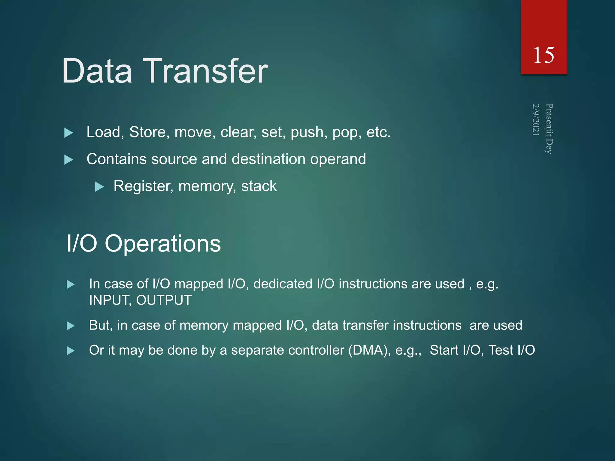 Data Transfer
15
I/O Operations
.
 In case of I/O mapped I/O, dedicated I/O instructions are used , e.g.
INPUT, OUTPUT
 But, in case of memory mapped I/O, data transfer instructions are used
 Or it may be done by a separate controller (DMA), e.g., Start I/O, Test I/O
 Load, Store, move, clear, set, push, pop, etc.
 Contains source and destination operand
 Register, memory, stack
 