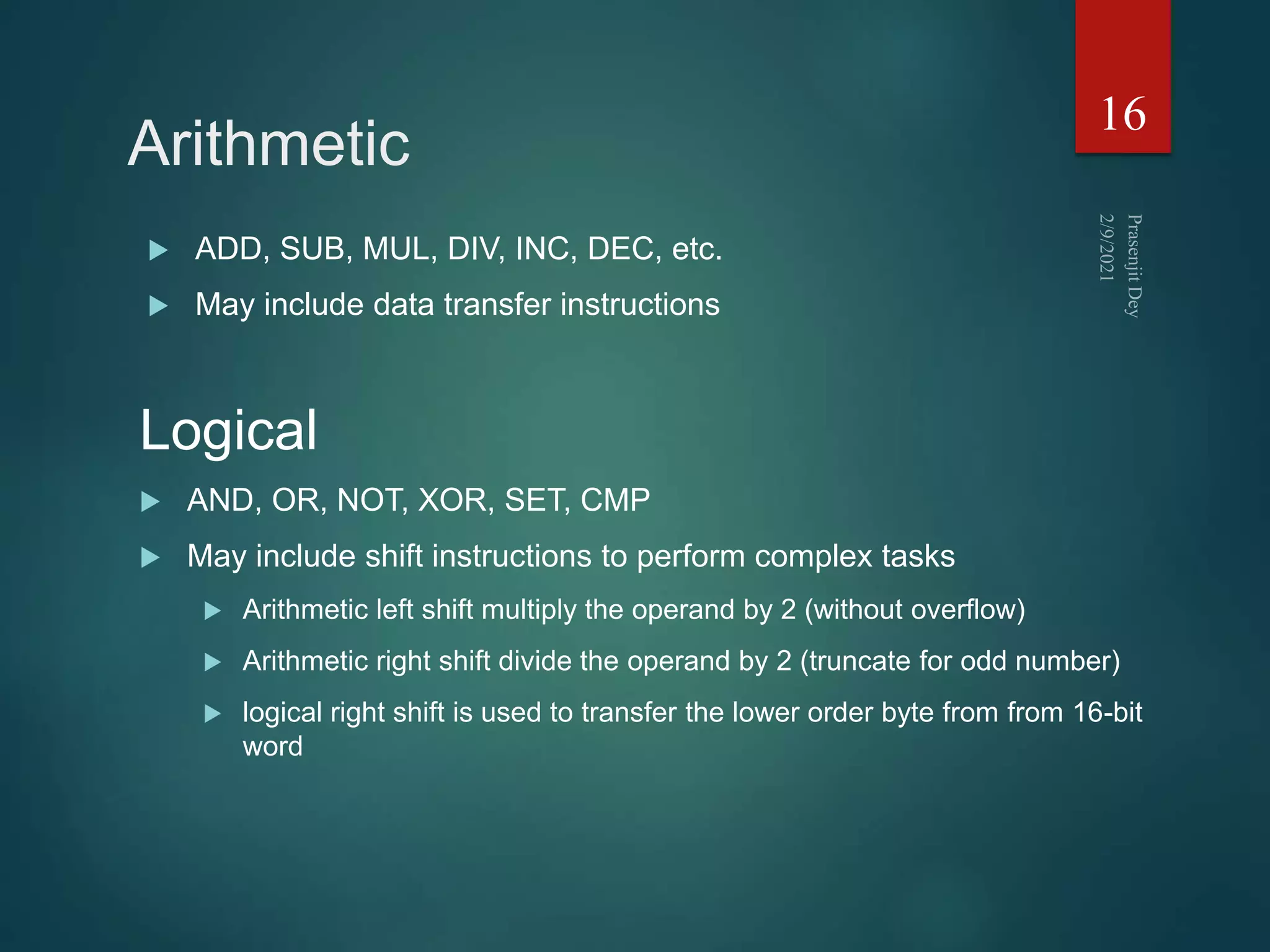 Arithmetic
 ADD, SUB, MUL, DIV, INC, DEC, etc.
 May include data transfer instructions
16
Logical
 AND, OR, NOT, XOR, SET, CMP
 May include shift instructions to perform complex tasks
 Arithmetic left shift multiply the operand by 2 (without overflow)
 Arithmetic right shift divide the operand by 2 (truncate for odd number)
 logical right shift is used to transfer the lower order byte from from 16-bit
word
 