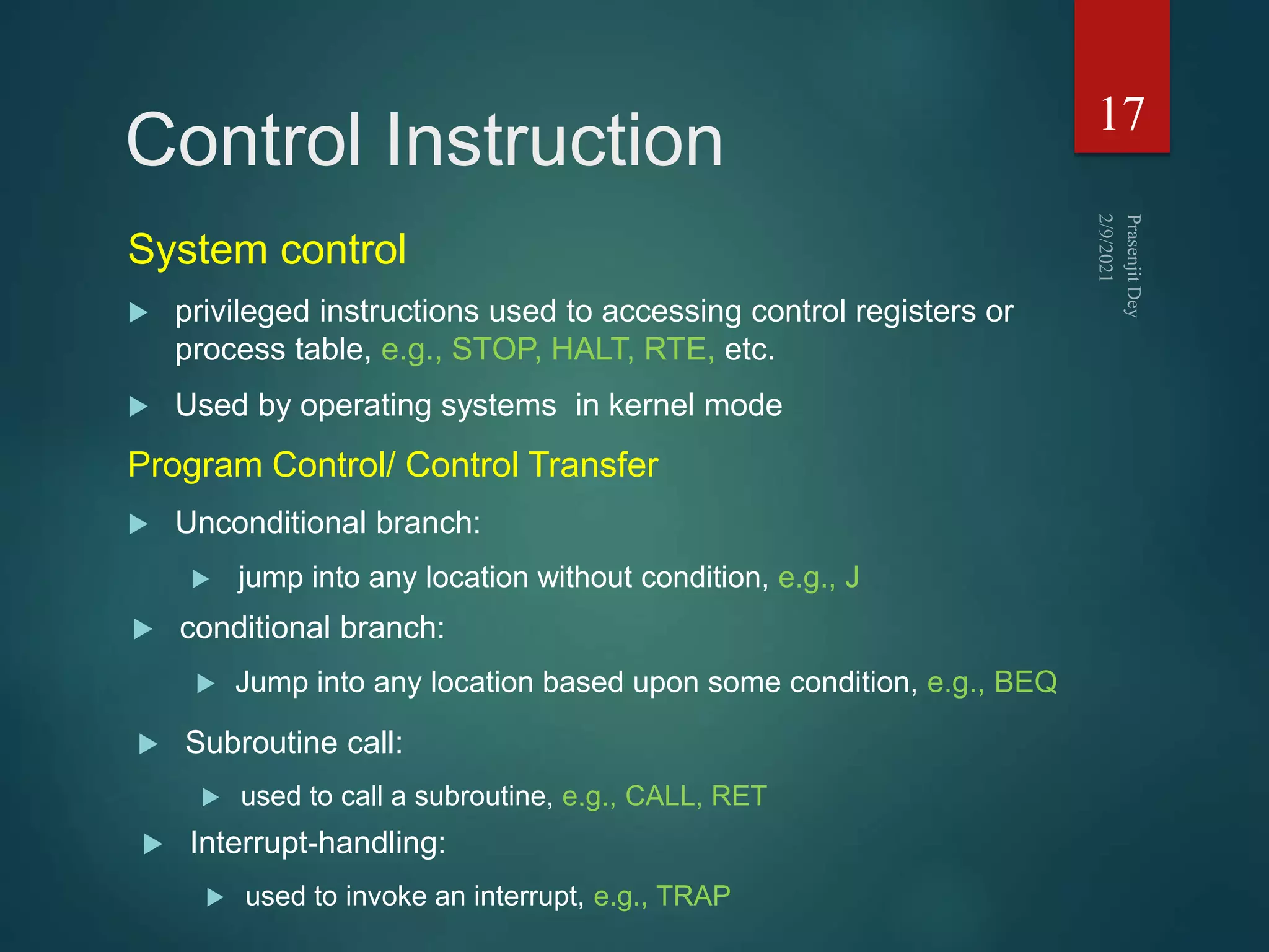 Control Instruction
System control
 privileged instructions used to accessing control registers or
process table, e.g., STOP, HALT, RTE, etc.
 Used by operating systems in kernel mode
17
Program Control/ Control Transfer
 Unconditional branch:
 jump into any location without condition, e.g., J
 conditional branch:
 Jump into any location based upon some condition, e.g., BEQ
 Subroutine call:
 used to call a subroutine, e.g., CALL, RET
 Interrupt-handling:
 used to invoke an interrupt, e.g., TRAP
 