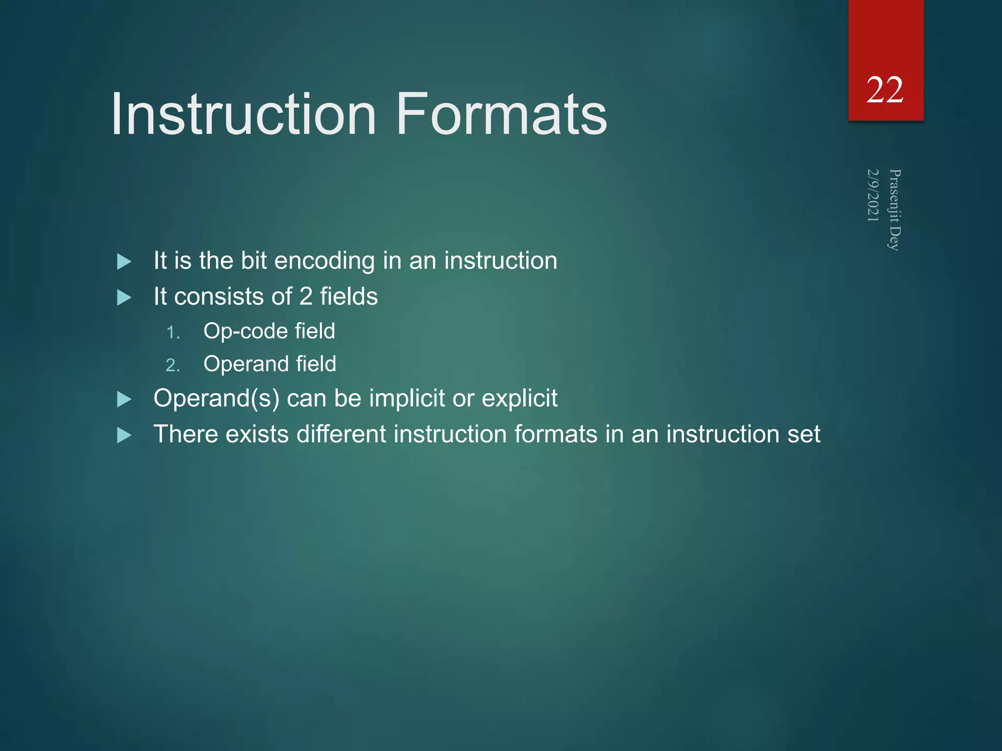 Instruction Formats
 It is the bit encoding in an instruction
 It consists of 2 fields
1. Op-code field
2. Operand field
 Operand(s) can be implicit or explicit
 There exists different instruction formats in an instruction set
22
 
