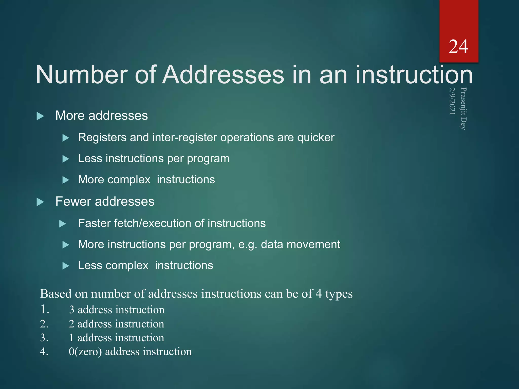 Number of Addresses in an instruction
 More addresses
 Registers and inter-register operations are quicker
 Less instructions per program
 More complex instructions
 Fewer addresses
 Faster fetch/execution of instructions
 More instructions per program, e.g. data movement
 Less complex instructions
24
Based on number of addresses instructions can be of 4 types
1. 3 address instruction
2. 2 address instruction
3. 1 address instruction
4. 0(zero) address instruction
 