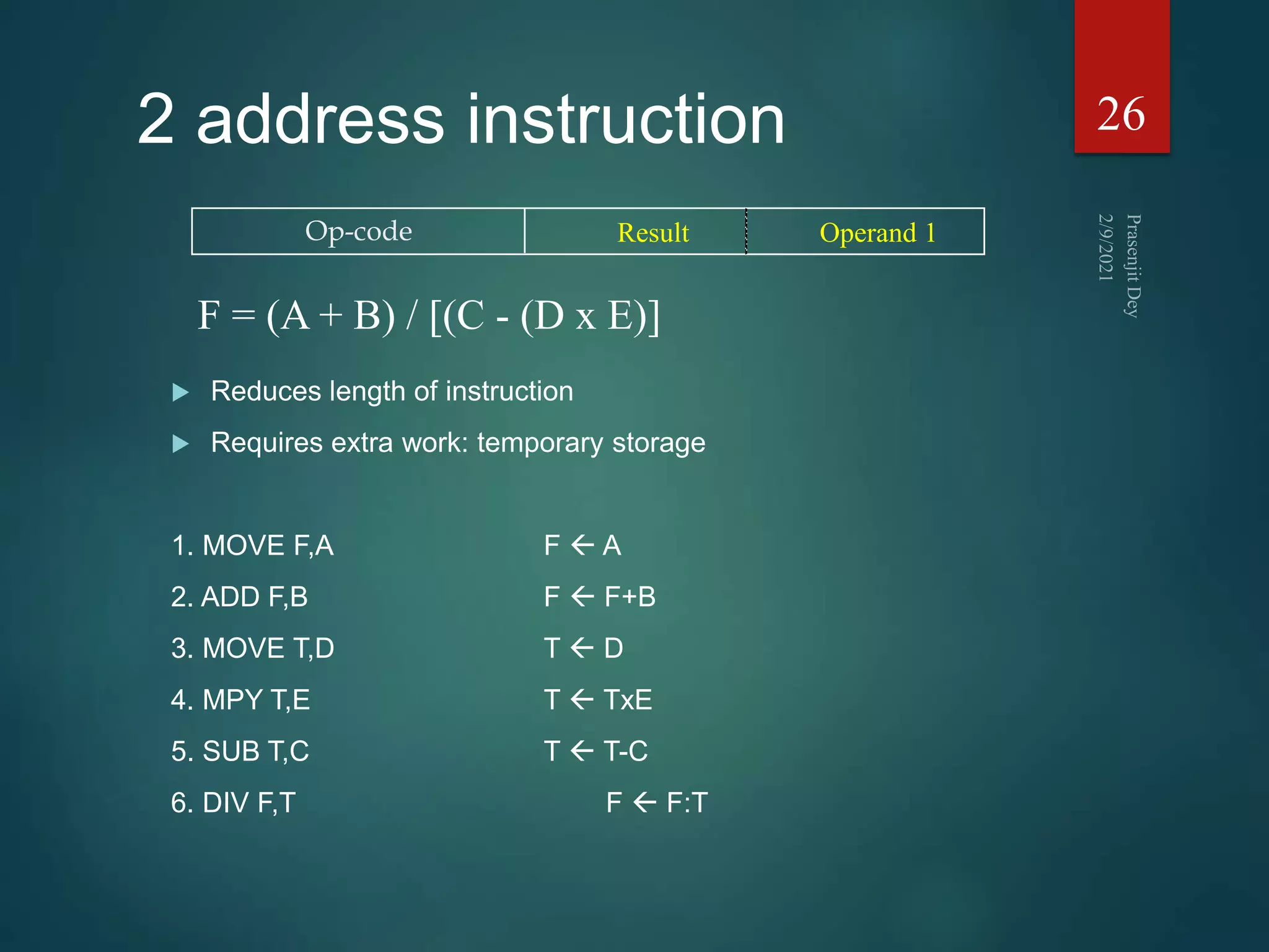 2 address instruction
 Reduces length of instruction
 Requires extra work: temporary storage
1. MOVE F,A F  A
2. ADD F,B F  F+B
3. MOVE T,D T  D
4. MPY T,E T  TxE
5. SUB T,C T  T-C
6. DIV F,T F  F:T
26
Op-code Result Operand 1
F = (A + B) / [(C - (D x E)]
 