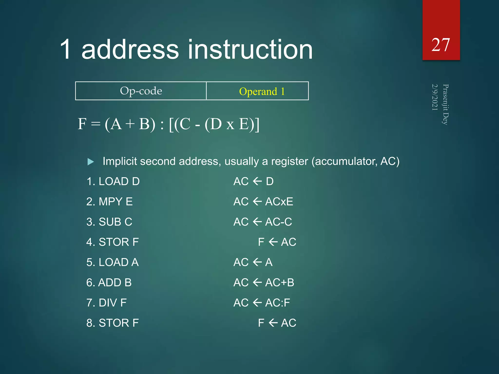 1 address instruction
 Implicit second address, usually a register (accumulator, AC)
1. LOAD D AC  D
2. MPY E AC  ACxE
3. SUB C AC  AC-C
4. STOR F F  AC
5. LOAD A AC  A
6. ADD B AC  AC+B
7. DIV F AC  AC:F
8. STOR F F  AC
27
Op-code Operand 1
F = (A + B) : [(C - (D x E)]
 