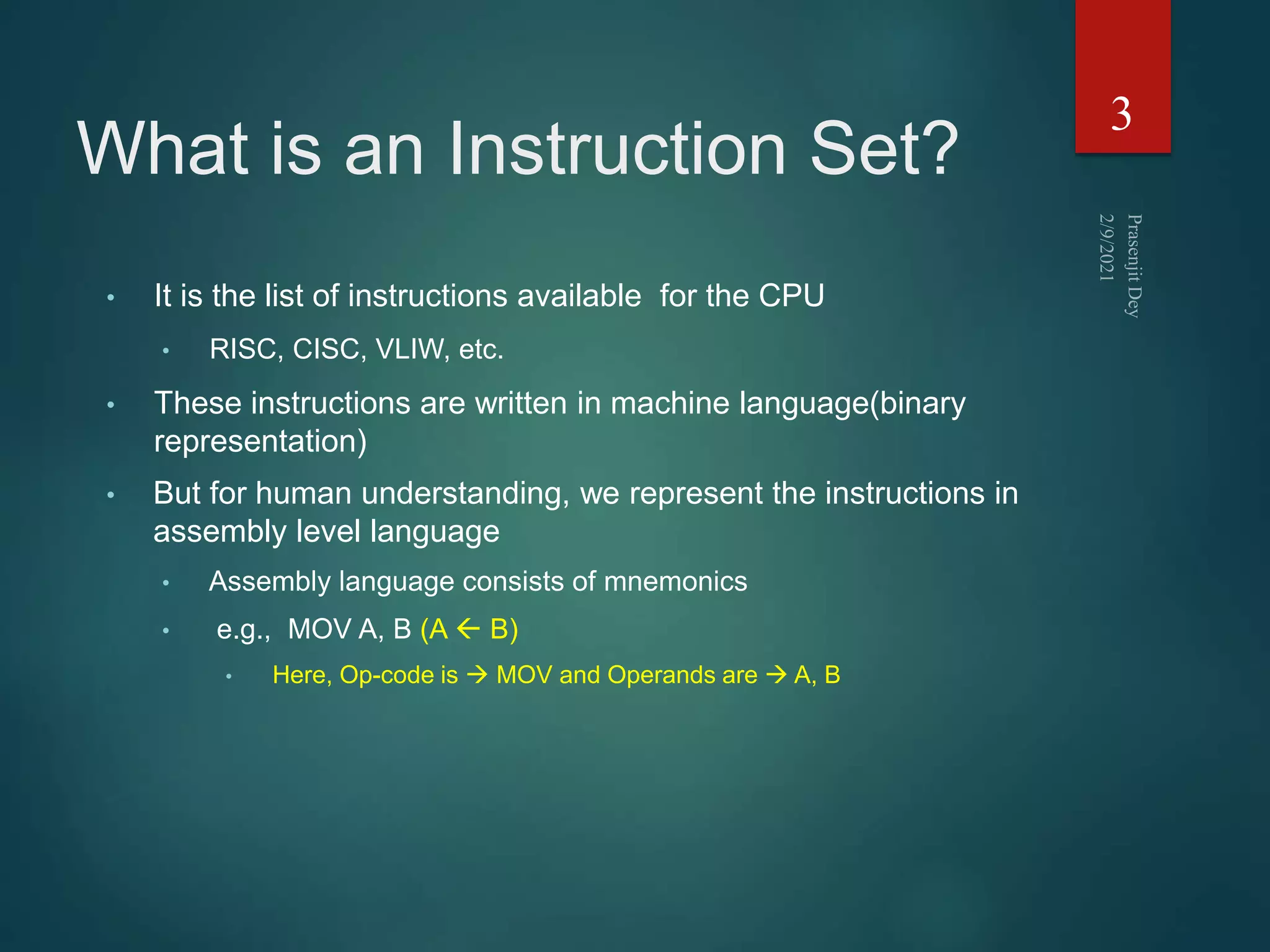 What is an Instruction Set?
• It is the list of instructions available for the CPU
• RISC, CISC, VLIW, etc.
• These instructions are written in machine language(binary
representation)
• But for human understanding, we represent the instructions in
assembly level language
• Assembly language consists of mnemonics
• e.g., MOV A, B (A  B)
• Here, Op-code is  MOV and Operands are  A, B
3
 