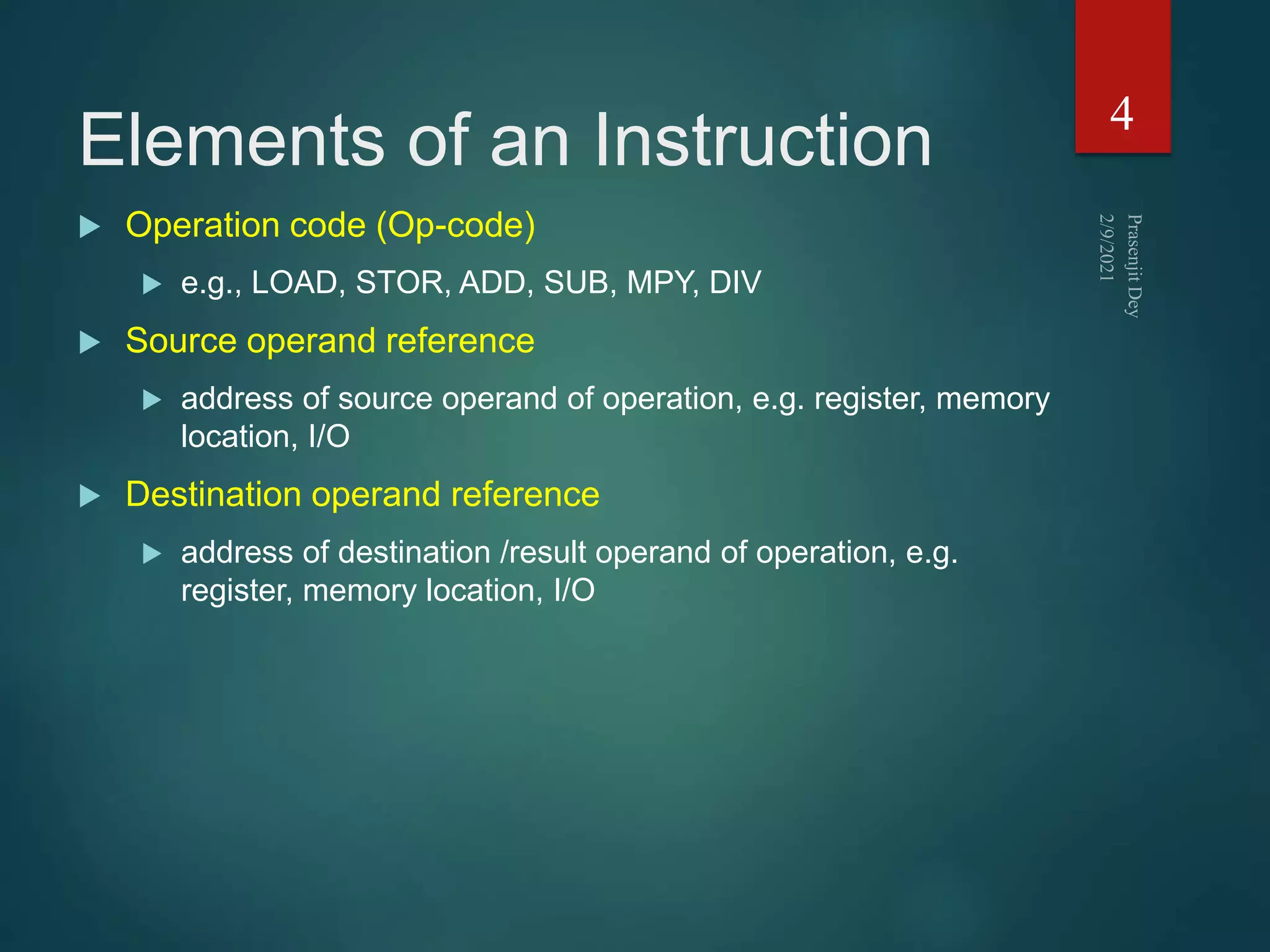 Elements of an Instruction
 Operation code (Op-code)
 e.g., LOAD, STOR, ADD, SUB, MPY, DIV
 Source operand reference
 address of source operand of operation, e.g. register, memory
location, I/O
 Destination operand reference
 address of destination /result operand of operation, e.g.
register, memory location, I/O
4
 