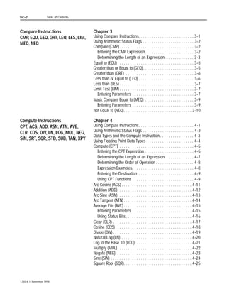 Table of Contents




Relay-Type Instructions              Chapter 1
XIC, XIO, OTE, OTL, OTU, IIN, IOT,   Using Relay-Type Instructions . . . . . . . . . . . . . . . . . . . . . . . . 1-1
IDI, IDO                               I/O Image Files in Data Storage . . . . . . . . . . . . . . . . . . . . . 1-2
                                       Rung Logic . . . . . . . . . . . . . . . . . . . . . . . . . . . . . . . . . . . . 1-2
                                     Examine On (XIC). . . . . . . . . . . . . . . . . . . . . . . . . . . . . . . . . . 1-3
                                     Examine Off (XIO) . . . . . . . . . . . . . . . . . . . . . . . . . . . . . . . . . 1-3
                                     Energize (OTE). . . . . . . . . . . . . . . . . . . . . . . . . . . . . . . . . . . . 1-4
                                     Latch (OTL) . . . . . . . . . . . . . . . . . . . . . . . . . . . . . . . . . . . . . . 1-4
                                     Unlatch (OTU) . . . . . . . . . . . . . . . . . . . . . . . . . . . . . . . . . . . . 1-5
                                     Immediate Input (IIN) . . . . . . . . . . . . . . . . . . . . . . . . . . . . . . . 1-6
                                     Immediate Output (IOT) . . . . . . . . . . . . . . . . . . . . . . . . . . . . . 1-7
                                     Immediate Data Input (IDI) . . . . . . . . . . . . . . . . . . . . . . . . . . . 1-8
                                     Immediate Data Output (IDO) . . . . . . . . . . . . . . . . . . . . . . . . . 1-8
                                     Using IDI and IDO Instructions . . . . . . . . . . . . . . . . . . . . . . . . 1-9

Timer Instructions TON, TOF,         Chapter 2
RTO Counter Instructions CTU,        Using Timers and Counters . . . . . . . . . . . . . . . . . . . . . . . . . . 2-1
CTD Reset RES                           Using Timers . . . . . . . . . . . . . . . . . . . . . . . . . . . . . . . . . . . 2-1
                                     Entering Parameters . . . . . . . . . . . . . . . . . . . . . . . . . . . . . . . 2-2
                                     Timer Accuracy . . . . . . . . . . . . . . . . . . . . . . . . . . . . . . . . . . . 2-3
                                     Timer On Delay (TON) . . . . . . . . . . . . . . . . . . . . . . . . . . . . . . 2-4
                                        Using Status Bits . . . . . . . . . . . . . . . . . . . . . . . . . . . . . . . . 2-4
                                     Timer Off Delay (TOF) . . . . . . . . . . . . . . . . . . . . . . . . . . . . . . 2-7
                                        Using Status Bits . . . . . . . . . . . . . . . . . . . . . . . . . . . . . . . . 2-7
                                     Retentive Timer On (RTO) . . . . . . . . . . . . . . . . . . . . . . . . . . 2-10
                                        Using Status Bits . . . . . . . . . . . . . . . . . . . . . . . . . . . . . . . 2-10
                                     Using Counters . . . . . . . . . . . . . . . . . . . . . . . . . . . . . . . . . . 2-13
                                        Entering Parameters . . . . . . . . . . . . . . . . . . . . . . . . . . . . 2-13
                                     Count Up (CTU) . . . . . . . . . . . . . . . . . . . . . . . . . . . . . . . . . . 2-15
                                        Using Status Bits . . . . . . . . . . . . . . . . . . . . . . . . . . . . . . . 2-15
                                     Count Down (CTD) . . . . . . . . . . . . . . . . . . . . . . . . . . . . . . . . 2-17
                                        Using Status Bits . . . . . . . . . . . . . . . . . . . . . . . . . . . . . . . 2-17
                                      Timer and Counter Reset (RES). . . . . . . . . . . . . . . . . . . . . . 2-20




                                                                                                                  1785-6.1 November 1998
 