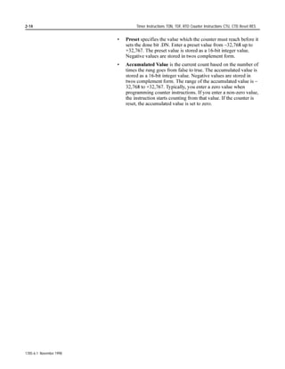 WKH ELW LV UHWDLQHG
                    01
                                                           LQ WKH VWDWH VHW E WKH ODVW UXQJ RI WKH ODWFKXQODWFK SDLU WKDW ZDV WUXH
     Turn OFF bit O:013/01 of the output image table
     if the rung is true.                                  7KH XQODWFK LQVWUXFWLRQ WHOOV WKH SURFHVVRU WR WXUQ RII WKH DGGUHVVHG ELW
     This bit corresponds to output terminal 1 of a        EDVHG RQ WKH UXQJ FRQGLWLRQ 7KHUHDIWHU WKH ELW UHPDLQV RII
     module in I/O group 3 in I/O rack 1.                  UHJDUGOHVV RI WKH UXQJ FRQGLWLRQ XQWLO LW LV WXUQHG RQ WSLFDOO E D
                                                           27/ LQVWUXFWLRQ LQ DQRWKHU UXQJ

                                                               If the Rung is:    Then the Processor Turns the Bit:

                                                             true                 off

                                                             false                no change




                                                                                                                      1785-6.1 November 1998
 