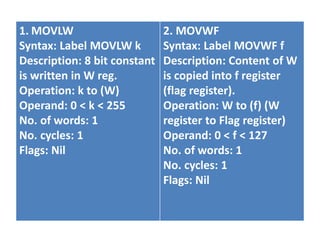 1. MOVLW
Syntax: Label MOVLW k
Description: 8 bit constant
is written in W reg.
Operation: k to (W)
Operand: 0 < k < 255
No. of words: 1
No. cycles: 1
Flags: Nil
2. MOVWF
Syntax: Label MOVWF f
Description: Content of W
is copied into f register
(flag register).
Operation: W to (f) (W
register to Flag register)
Operand: 0 < f < 127
No. of words: 1
No. cycles: 1
Flags: Nil
 