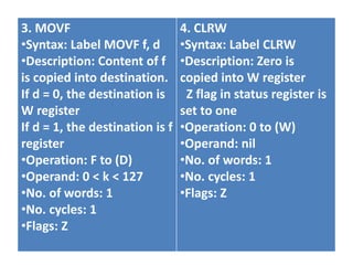 3. MOVF
•Syntax: Label MOVF f, d
•Description: Content of f
is copied into destination.
If d = 0, the destination is
W register
If d = 1, the destination is f
register
•Operation: F to (D)
•Operand: 0 < k < 127
•No. of words: 1
•No. cycles: 1
•Flags: Z
4. CLRW
•Syntax: Label CLRW
•Description: Zero is
copied into W register
Z flag in status register is
set to one
•Operation: 0 to (W)
•Operand: nil
•No. of words: 1
•No. cycles: 1
•Flags: Z
 