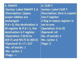 5. SWAPF
•Syntax: Label SWAPF f, d
•Description: Upper,
Lower nibbles are
exchanged
If d = 0, the destination is
W register & If d = 1, the
destination is f register
•Operation: f (0:3) to
d(4:7) and f(4:7) to d(0:3)
•Operand: 0 < f < 127
•No. of words: 1
•No. cycles: 1
•Flags: —
6. CLRF f
Syntax: Label CLRF f
Description: Zero is copied
into f register
Z flag in status register is
set to one
Operation: 0 to (f)
Operand: nil
No. of words: 1
No. cycles: 1
Flags: Z
 