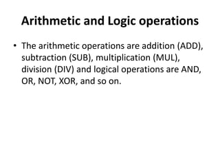 Arithmetic and Logic operations
• The arithmetic operations are addition (ADD),
subtraction (SUB), multiplication (MUL),
division (DIV) and logical operations are AND,
OR, NOT, XOR, and so on.
 