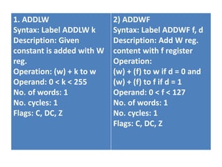 1. ADDLW
Syntax: Label ADDLW k
Description: Given
constant is added with W
reg.
Operation: (w) + k to w
Operand: 0 < k < 255
No. of words: 1
No. cycles: 1
Flags: C, DC, Z
2) ADDWF
Syntax: Label ADDWF f, d
Description: Add W reg.
content with f register
Operation:
(w) + (f) to w if d = 0 and
(w) + (f) to f if d = 1
Operand: 0 < f < 127
No. of words: 1
No. cycles: 1
Flags: C, DC, Z
 