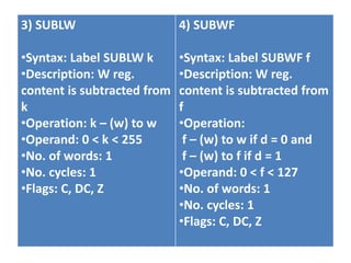 3) SUBLW
•Syntax: Label SUBLW k
•Description: W reg.
content is subtracted from
k
•Operation: k – (w) to w
•Operand: 0 < k < 255
•No. of words: 1
•No. cycles: 1
•Flags: C, DC, Z
4) SUBWF
•Syntax: Label SUBWF f
•Description: W reg.
content is subtracted from
f
•Operation:
f – (w) to w if d = 0 and
f – (w) to f if d = 1
•Operand: 0 < f < 127
•No. of words: 1
•No. cycles: 1
•Flags: C, DC, Z
 
