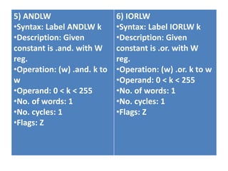 5) ANDLW
•Syntax: Label ANDLW k
•Description: Given
constant is .and. with W
reg.
•Operation: (w) .and. k to
w
•Operand: 0 < k < 255
•No. of words: 1
•No. cycles: 1
•Flags: Z
6) IORLW
•Syntax: Label IORLW k
•Description: Given
constant is .or. with W
reg.
•Operation: (w) .or. k to w
•Operand: 0 < k < 255
•No. of words: 1
•No. cycles: 1
•Flags: Z
 