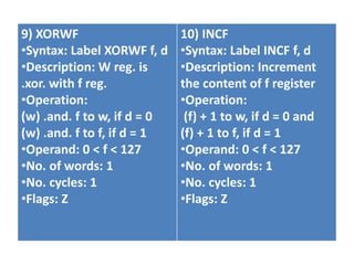 9) XORWF
•Syntax: Label XORWF f, d
•Description: W reg. is
.xor. with f reg.
•Operation:
(w) .and. f to w, if d = 0
(w) .and. f to f, if d = 1
•Operand: 0 < f < 127
•No. of words: 1
•No. cycles: 1
•Flags: Z
10) INCF
•Syntax: Label INCF f, d
•Description: Increment
the content of f register
•Operation:
(f) + 1 to w, if d = 0 and
(f) + 1 to f, if d = 1
•Operand: 0 < f < 127
•No. of words: 1
•No. cycles: 1
•Flags: Z
 
