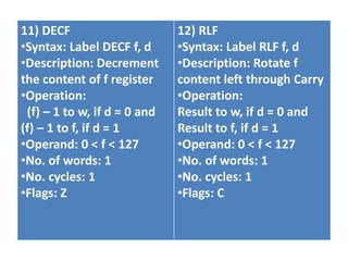 11) DECF
•Syntax: Label DECF f, d
•Description: Decrement
the content of f register
•Operation:
(f) – 1 to w, if d = 0 and
(f) – 1 to f, if d = 1
•Operand: 0 < f < 127
•No. of words: 1
•No. cycles: 1
•Flags: Z
12) RLF
•Syntax: Label RLF f, d
•Description: Rotate f
content left through Carry
•Operation:
Result to w, if d = 0 and
Result to f, if d = 1
•Operand: 0 < f < 127
•No. of words: 1
•No. cycles: 1
•Flags: C
 