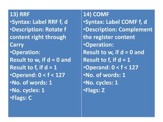 13) RRF
•Syntax: Label RRF f, d
•Description: Rotate f
content right through
Carry
•Operation:
Result to w, if d = 0 and
Result to f, if d = 1
•Operand: 0 < f < 127
•No. of words: 1
•No. cycles: 1
•Flags: C
14) COMF
•Syntax: Label COMF f, d
•Description: Complement
the register content
•Operation:
Result to w, if d = 0 and
Result to f, if d = 1
•Operand: 0 < f < 127
•No. of words: 1
•No. cycles: 1
•Flags: Z
 