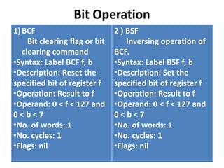 Bit Operation
1)BCF
Bit clearing flag or bit
clearing command
•Syntax: Label BCF f, b
•Description: Reset the
specified bit of register f
•Operation: Result to f
•Operand: 0 < f < 127 and
0 < b < 7
•No. of words: 1
•No. cycles: 1
•Flags: nil
2 ) BSF
Inversing operation of
BCF.
•Syntax: Label BSF f, b
•Description: Set the
specified bit of register f
•Operation: Result to f
•Operand: 0 < f < 127 and
0 < b < 7
•No. of words: 1
•No. cycles: 1
•Flags: nil
 