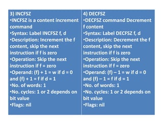 3) INCFSZ
•INCFSZ is a content increment
command
•Syntax: Label INCFSZ f, d
•Description: Increment the f
content, skip the next
instruction if f is zero
•Operation: Skip the next
instruction if f = zero
•Operand: (f) + 1 = w if d = 0
and (f) + 1 = f if d = 1
•No. of words: 1
•No. cycles: 1 or 2 depends on
bit value
•Flags: nil
4) DECFSZ
•DECFSZ command Decrement
f content
•Syntax: Label DECFSZ f, d
•Description: Decrement the f
content, skip the next
instruction if f is zero
•Operation: Skip the next
instruction if f = zero
•Operand: (f) – 1 = w if d = 0
and (f) – 1 = f if d = 1
•No. of words: 1
•No. cycles: 1 or 2 depends on
bit value
•Flags: nil
 